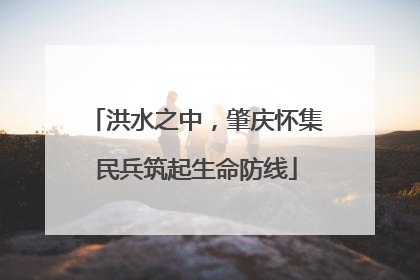 洪水之中，肇庆怀集民兵筑起生命防线