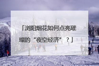 浏阳烟花如何点亮璀璨的“夜空经济”？