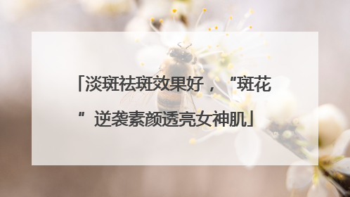 淡斑祛斑效果好，“斑花”逆袭素颜透亮女神肌