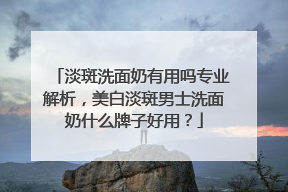 淡斑洗面奶有用吗专业解析，美白淡斑男士洗面奶什么牌子好用？