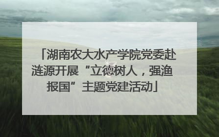 湖南农大水产学院党委赴涟源开展“立德树人，强渔报国”主题党建活动