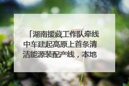 湖南援藏工作队牵线中车建起高原上首条清洁能源装配产线，本地大学生成车间检验员
