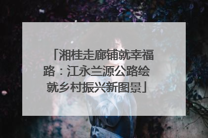 湘桂走廊铺就幸福路：江永兰源公路绘就乡村振兴新图景