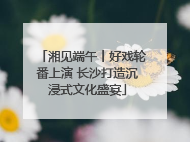湘见端午丨好戏轮番上演 长沙打造沉浸式文化盛宴