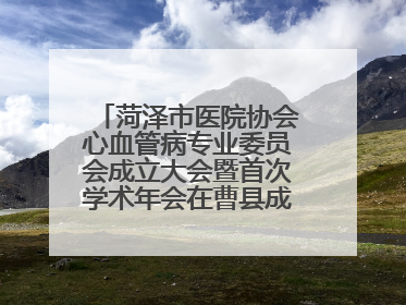 菏泽市医院协会心血管病专业委员会成立大会暨首次学术年会在曹县成功举行