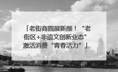 老街商圈展新颜！“老街区+非遗文创新业态”激活消费“青春活力”