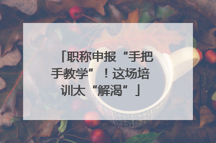 职称申报“手把手教学”！这场培训太“解渴”