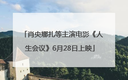 肖央娜扎等主演电影《人生会议》6月28日上映