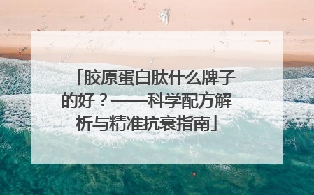 胶原蛋白肽什么牌子的好？——科学配方解析与精准抗衰指南