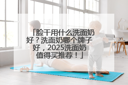 脸干用什么洗面奶好？洗面奶哪个牌子好，2025洗面奶值得买推荐！