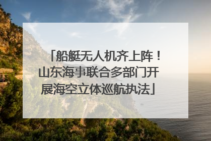 船艇无人机齐上阵！山东海事联合多部门开展海空立体巡航执法