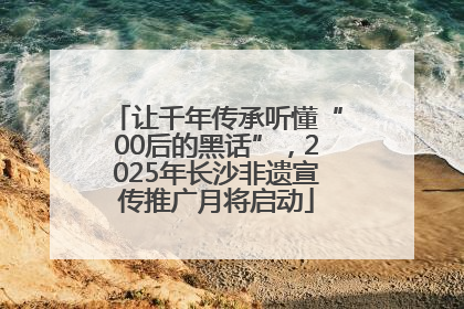 让千年传承听懂“00后的黑话”，2025年长沙非遗宣传推广月将启动