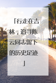 行走在吉林，追寻陈云同志留下的历史足迹