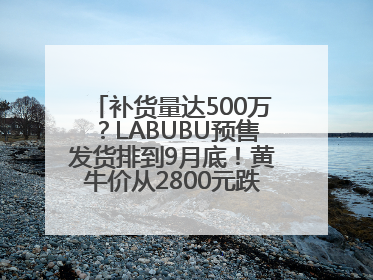 补货量达500万？LABUBU预售发货排到9月底！黄牛价从2800元跌到650元