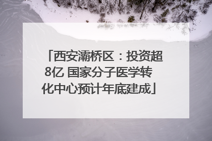 西安灞桥区：投资超8亿 国家分子医学转化中心预计年底建成