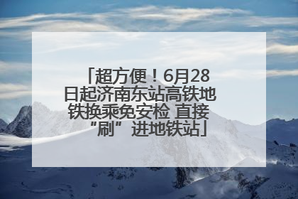 超方便！6月28日起济南东站高铁地铁换乘免安检 直接“刷”进地铁站
