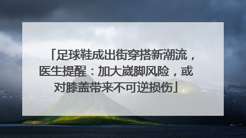 足球鞋成出街穿搭新潮流，医生提醒：加大崴脚风险，或对膝盖带来不可逆损伤