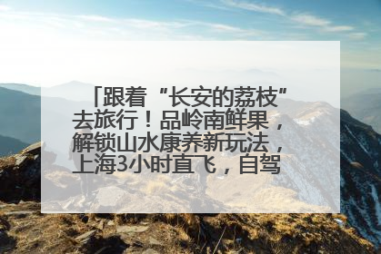 跟着“长安的荔枝”去旅行！品岭南鲜果，解锁山水康养新玩法，上海3小时直飞，自驾高速费优惠