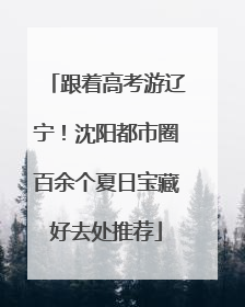 跟着高考游辽宁！沈阳都市圈百余个夏日宝藏好去处推荐