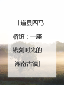 道县四马桥镇：一座镌刻时光的湘南古镇