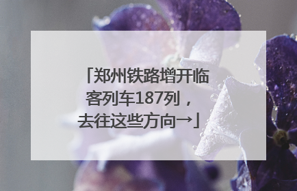 郑州铁路增开临客列车187列，去往这些方向→