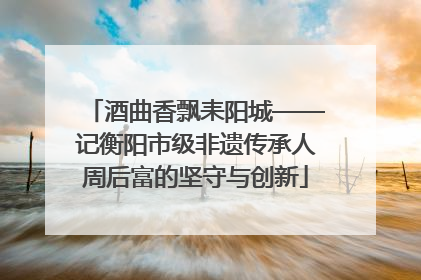 酒曲香飘耒阳城——记衡阳市级非遗传承人周后富的坚守与创新