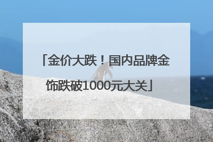 金价大跌！国内品牌金饰跌破1000元大关