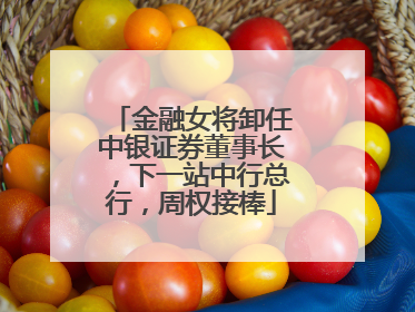 金融女将卸任中银证券董事长，下一站中行总行，周权接棒