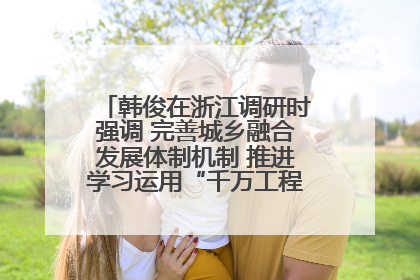 韩俊在浙江调研时强调 完善城乡融合发展体制机制 推进学习运用“千万工程”经验走深走实