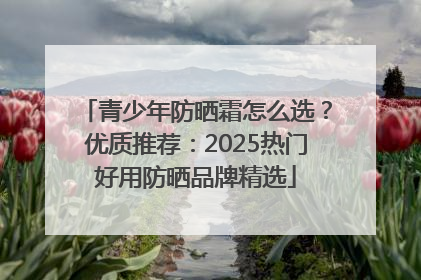 青少年防晒霜怎么选？优质推荐：2025热门好用防晒品牌精选