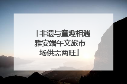 非遗与童趣相遇 雅安端午文旅市场供需两旺