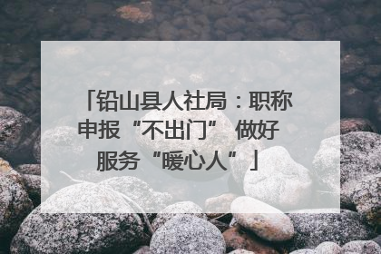 铅山县人社局：职称申报“不出门” 做好服务“暖心人”