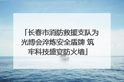 长春市消防救援支队为光博会淬炼安全盾牌 筑牢科技盛宴防火墙
