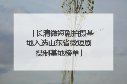 长清微短剧拍摄基地入选山东省微短剧摄制基地榜单