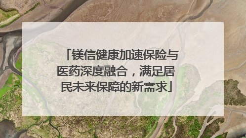 镁信健康加速保险与医药深度融合，满足居民未来保障的新需求