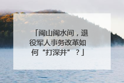 闽山闽水间，退役军人事务改革如何“打深井”？