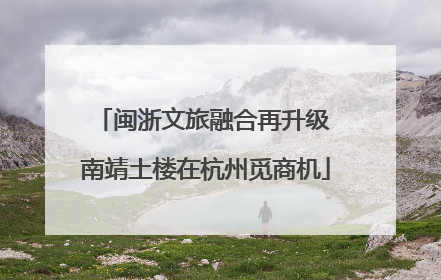 闽浙文旅融合再升级 南靖土楼在杭州觅商机