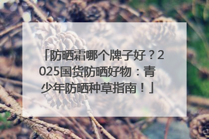 防晒霜哪个牌子好？2025国货防晒好物：青少年防晒种草指南！
