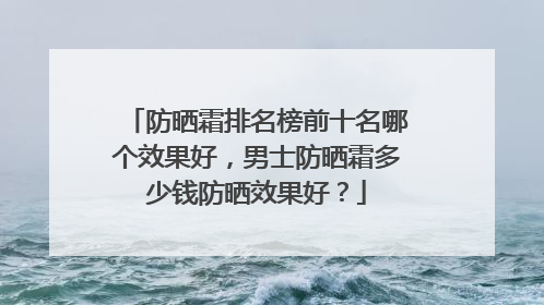 防晒霜排名榜前十名哪个效果好，男士防晒霜多少钱防晒效果好？
