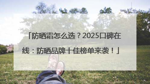 防晒霜怎么选？2025口碑在线：防晒品牌十佳榜单来袭！