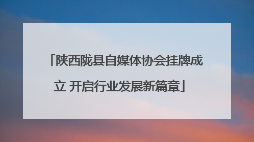 陕西陇县自媒体协会挂牌成立 开启行业发展新篇章