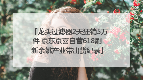 龙头过滤器2天狂销5万件 京东京喜自营618刷新余姚产业带出货纪录
