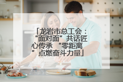 龙岩市总工会：“面对面”共话匠心传承 “零距离”点燃奋斗力量