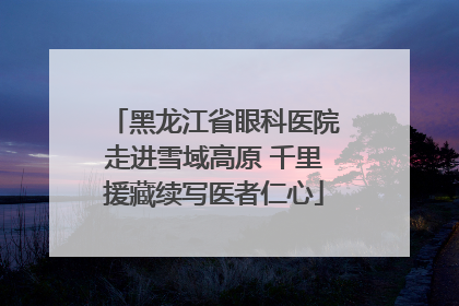 黑龙江省眼科医院走进雪域高原 千里援藏续写医者仁心