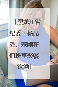 黑龙江省纪委：杨昆尧、宗刚在值班室聚餐饮酒