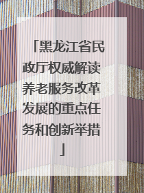 黑龙江省民政厅权威解读养老服务改革发展的重点任务和创新举措