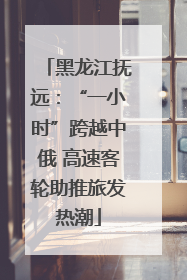 黑龙江抚远：“一小时”跨越中俄 高速客轮助推旅发热潮