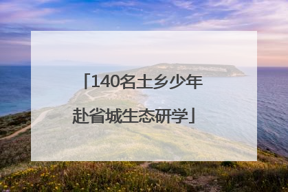 140名土乡少年赴省城生态研学