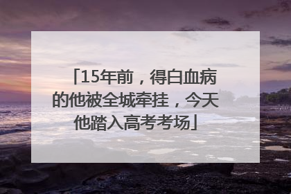15年前，得白血病的他被全城牵挂，今天他踏入高考考场