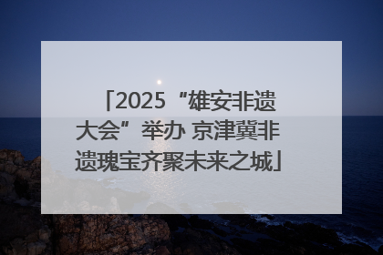 2025“雄安非遗大会”举办 京津冀非遗瑰宝齐聚未来之城